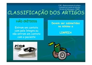 CME -Reprocessamento de artigos- 
Comissão de Controle de Infecção 
Divisão de Enfermagem - PMRP 
CLASSIFICAÇÃO DOS ARTIGOS 
NNÃÃOO CCRRÍÍTTIICCOOSS 
Entram em contato 
com pele íntegra ou 
não entram em contato 
com o paciente 
Devem ser submetidos 
no mínimo a 
LIMPEZA 
 