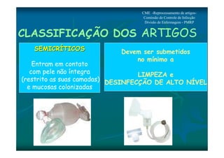 CME -Reprocessamento de artigos- 
Comissão de Controle de Infecção 
Divisão de Enfermagem - PMRP 
CLASSIFICAÇÃO DOS ARTIGOS 
SSEEMMIICCRRÍÍTTIICCOOSS 
Entram em contato 
com pele não íntegra 
(restrito as suas camadas) 
e mucosas colonizadas 
Devem ser submetidos 
no mínimo a 
LIMPEZA e 
DESINFECÇÃO DE ALTO NÍVEL 
 