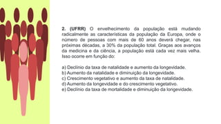 2. (UFRR) O envelhecimento da população está mudando
radicalmente as características da população da Europa, onde o
número de pessoas com mais de 60 anos deverá chegar, nas
próximas décadas, a 30% da população total. Graças aos avanços
da medicina e da ciência, a população está cada vez mais velha.
Isso ocorre em função do:
a) Declínio da taxa de natalidade e aumento da longevidade.
b) Aumento da natalidade e diminuição da longevidade.
c) Crescimento vegetativo e aumento da taxa de natalidade.
d) Aumento da longevidade e do crescimento vegetativo.
e) Declínio da taxa de mortalidade e diminuição da longevidade.
 