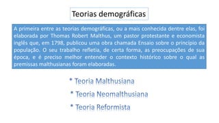 Teorias demográficas
A primeira entre as teorias demográficas, ou a mais conhecida dentre elas, foi
elaborada por Thomas Robert Malthus, um pastor protestante e economista
inglês que, em 1798, publicou uma obra chamada Ensaio sobre o princípio da
população. O seu trabalho refletia, de certa forma, as preocupações de sua
época, e é preciso melhor entender o contexto histórico sobre o qual as
premissas malthusianas foram elaboradas.
 