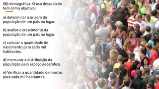 06) demográfica. O uso desse dado
tem como objetivo:
a) determinar a origem da
população de um país ou lugar.
b) avaliar o crescimento da
população de um país ou lugar.
c) calcular a quantidade de
nascimento para cada mil
habitantes.
d) mensurar a distribuição da
população pelo espaço geográfico.
e) Verificar a quantidade de mortos
para cada mil habitantes.
 