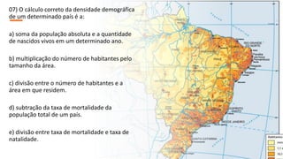 07) O cálculo correto da densidade demográfica
de um determinado país é a:
a) soma da população absoluta e a quantidade
de nascidos vivos em um determinado ano.
b) multiplicação do número de habitantes pelo
tamanho da área.
c) divisão entre o número de habitantes e a
área em que residem.
d) subtração da taxa de mortalidade da
população total de um país.
e) divisão entre taxa de mortalidade e taxa de
natalidade.
 