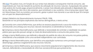 08) (FGV) “Os países ricos, em função de sua renda mais elevada e consequente nível de consumo, são
responsáveis por mais da metade do aumento da utilização de recursos naturais. A população dos países
mais pobres do mundo paga, proporcionalmente, o preço mais elevado pela poluição e degradação das
terras, das florestas, dos rios e dos oceanos, que constituem o seu sustento. Uma criança que nascer hoje
em Nova lorque, Paris ou Londres vai consumir, gastar e poluir mais durante a sua vida do que 50 crianças
em um país ‘em desenvolvimento’.”
(Adapt.) Relatório do Desenvolvimento Humano/ PNUD, 1998.
Baseando-se nos princípios explicativos das teorias demográficas, o texto acima:
a) Concorda com a teoria Reformista, que atribui ao excesso populacional a causa da miséria no mundo,
constituindo uma ameaça aos recursos naturais necessários à sobrevivência humana.
b) Comprova a teoria Neomalthusiana, que defende a necessidade de controlar a natalidade nos países
pobres para que eles possam atingir os níveis de desenvolvimento e consumo dos países ricos.
c) Nega a teoria Malthusiana, que defende a elevação do padrão de vida e de consumo nos países pobres,
entendendo a fecundidade como uma variável independente a ser controlada.
d) Nega a teoria Neomalthusiana, que identifica uma população numerosa como principal causa do
desemprego, pobreza e esgotamento dos recursos naturais.
e) Comprova a teoria Malthusiana, que associa crescimento populacional e esgotamento dos recursos
naturais, defendendo a necessidade de reformas socioeconômicas para preservá-los.
 