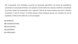 09) A população, sem limitações, aumenta em proporção geométrica. Os meios de subsistência
aumentam em proporção aritmética. Um pequeno conhecimento dos números mostrará a imensidade
do primeiro poder em comparação com o segundo. Pela lei de nossa natureza que torna o alimento
necessário à vida do homem, os efeitos dessas forças desiguais devem ser mantidos em pé de
igualdade. O texto acima refere-se a uma concepção:
a) neoliberal.
d) marxista-leninista.
b) neomarxista.
c) possibilista.
e) malthusiana.
 
