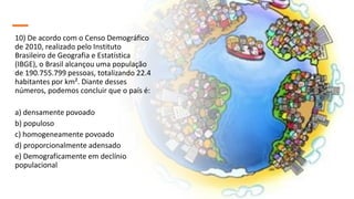 10) De acordo com o Censo Demográfico
de 2010, realizado pelo Instituto
Brasileiro de Geografia e Estatística
(IBGE), o Brasil alcançou uma população
de 190.755.799 pessoas, totalizando 22.4
habitantes por km². Diante desses
números, podemos concluir que o país é:
a) densamente povoado
b) populoso
c) homogeneamente povoado
d) proporcionalmente adensado
e) Demograficamente em declínio
populacional
 