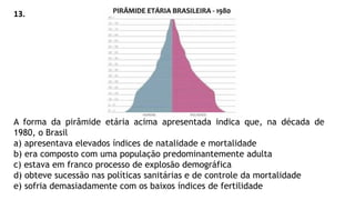 A forma da pirâmide etária acima apresentada indica que, na década de
1980, o Brasil
a) apresentava elevados índices de natalidade e mortalidade
b) era composto com uma população predominantemente adulta
c) estava em franco processo de explosão demográfica
d) obteve sucessão nas políticas sanitárias e de controle da mortalidade
e) sofria demasiadamente com os baixos índices de fertilidade
13.
 