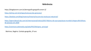 https://blogdoenem.com.br/demografia-geografia-enem-2/
https://phmp.com.br/artigos/evolucao-das-geracoes/
https://beduka.com/blog/materias/historia/resumo-da-revolucao-industrial/
https://agenciabrasil.ebc.com.br/internacional/noticia/2017-06/onu-diz-que-populacao-mundial-chegara-86-bilhoes-
de-pessoas-em-2030
Referências
https://commons.wikimedia.org/wiki/P%C3%A1gina_principal
Martinez, Rogério. Contato geografia, 3º ano
 