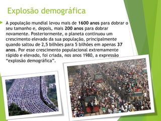 Explosão demográfica
 A população mundial levou mais de 1600 anos para dobrar o
seu tamanho e, depois, mais 200 anos para dobrar
novamente. Posteriormente, o planeta continuou um
crescimento elevado da sua população, principalmente
quando saltou de 2,5 bilhões para 5 bilhões em apenas 37
anos. Por esse crescimento populacional extremamente
rápido e elevado, foi criada, nos anos 1980, a expressão
“explosão demográfica”.
 