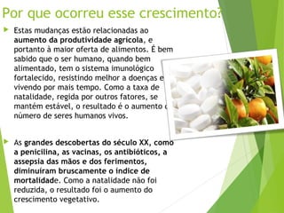 Por que ocorreu esse crescimento?
 Estas mudanças estão relacionadas ao
aumento da produtividade agrícola, e
portanto à maior oferta de alimentos. É bem
sabido que o ser humano, quando bem
alimentado, tem o sistema imunológico
fortalecido, resistindo melhor a doenças e
vivendo por mais tempo. Como a taxa de
natalidade, regida por outros fatores, se
mantém estável, o resultado é o aumento do
número de seres humanos vivos.
 As grandes descobertas do século XX, como
a penicilina, as vacinas, os antibióticos, a
assepsia das mãos e dos ferimentos,
diminuíram bruscamente o índice de
mortalidade. Como a natalidade não foi
reduzida, o resultado foi o aumento do
crescimento vegetativo.
 