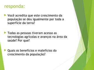 responda:
 Você acredita que este crescimento da
população se deu igualmente por toda a
superfície da terra?
 Todas as pessoas tiveram acesso as
tecnologias agrícolas e avanços na área da
saúde? Por que?
 Quais os benefícios e malefícios do
crescimento da população?
 