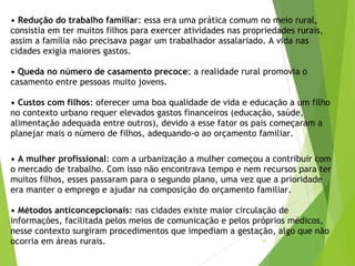 • Redução do trabalho familiar: essa era uma prática comum no meio rural,
consistia em ter muitos filhos para exercer atividades nas propriedades rurais,
assim a família não precisava pagar um trabalhador assalariado. A vida nas
cidades exigia maiores gastos. 
• Queda no número de casamento precoce: a realidade rural promovia o
casamento entre pessoas muito jovens. 
• Custos com filhos: oferecer uma boa qualidade de vida e educação a um filho
no contexto urbano requer elevados gastos financeiros (educação, saúde,
alimentação adequada entre outros), devido a esse fator os pais começaram a
planejar mais o número de filhos, adequando-o ao orçamento familiar.
• A mulher profissional: com a urbanização a mulher começou a contribuir com
o mercado de trabalho. Com isso não encontrava tempo e nem recursos para ter
muitos filhos, esses passaram para o segundo plano, uma vez que a prioridade
era manter o emprego e ajudar na composição do orçamento familiar. 
• Métodos anticoncepcionais: nas cidades existe maior circulação de
informações, facilitada pelos meios de comunicação e pelos próprios médicos,
nesse contexto surgiram procedimentos que impediam a gestação, algo que não
ocorria em áreas rurais.  17
 