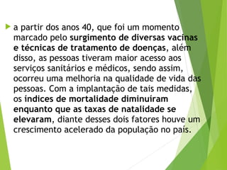  a partir dos anos 40, que foi um momento
marcado pelo surgimento de diversas vacinas
e técnicas de tratamento de doenças, além
disso, as pessoas tiveram maior acesso aos
serviços sanitários e médicos, sendo assim,
ocorreu uma melhoria na qualidade de vida das
pessoas. Com a implantação de tais medidas,
os índices de mortalidade diminuíram
enquanto que as taxas de natalidade se
elevaram, diante desses dois fatores houve um
crescimento acelerado da população no país. 
 