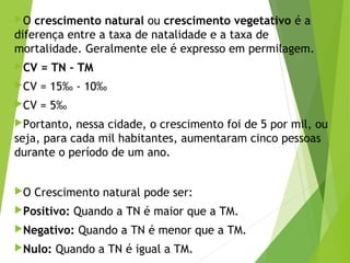 O crescimento natural ou crescimento vegetativo é a
diferença entre a taxa de natalidade e a taxa de
mortalidade. Geralmente ele é expresso em permilagem.
CV = TN – TM
CV = 15‰ - 10‰
CV = 5‰
Portanto, nessa cidade, o crescimento foi de 5 por mil, ou
seja, para cada mil habitantes, aumentaram cinco pessoas
durante o período de um ano.
O Crescimento natural pode ser:
Positivo: Quando a TN é maior que a TM.
Negativo: Quando a TN é menor que a TM.
Nulo: Quando a TN é igual a TM.
 