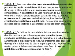  Fase 1:Fase 1: Fase com elevadas taxas de natalidade compensadas
por altas taxas de mortalidade. Muitas crianças morreram antes
de atingir a idade adulta, e as doenças e fomes foram
generalizadas. A expectativa de vida foi menor do que hoje, mas,
em média, mais crianças nasceram para cada mãe. Esta etapa
ocorre antes do processo de industrialização/urbanização. O
crescimento vegetativo é equilibrado. Nessa época não existiam
métodos contraceptivos e as condições de saúde eram precárias.
 Fase 2:Fase 2: Os índices de mortalidade iniciam uma importante
descida motivada por diferentes razões: a melhoria nas
condições sanitárias, a evolução da medicina, e a urbanização,
aumentando a expectativa de vida. Os problemas são: explosão
demográfica, falta mão de obra e superpopulação. Hoje em dia,
muitos países subdesenvolvidos vivem essa fase. A taxa de
natalidade continua elevada como na fase 1.
 
