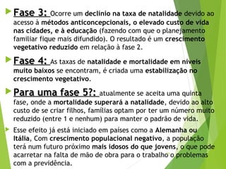  Fase 3:Fase 3: Ocorre um declínio na taxa de natalidade devido ao
acesso à métodos anticoncepcionais, o elevado custo de vida
nas cidades, e à educação (fazendo com que o planejamento
familiar fique mais difundido). O resultado é um crescimento
vegetativo reduzido em relação à fase 2.
 Fase 4:Fase 4: As taxas de natalidade e mortalidade em níveis
muito baixos se encontram, é criada uma estabilização no
crescimento vegetativo.
 Para uma fase 5?:Para uma fase 5?: atualmente se aceita uma quinta
fase, onde a mortalidade superará a natalidade, devido ao alto
custo de se criar filhos, famílias optam por ter um número muito
reduzido (entre 1 e nenhum) para manter o padrão de vida.
 Esse efeito já está iniciado em países como a Alemanha ou
Itália, Com crescimento populacional negativo, a população
terá num futuro próximo mais idosos do que jovens, o que pode
acarretar na falta de mão de obra para o trabalho o problemas
com a previdência.
29
 