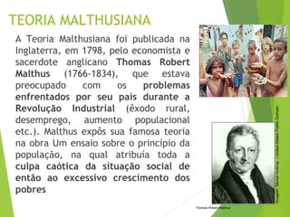 TEORIA MALTHUSIANA
A Teoria Malthusiana foi publicada na
Inglaterra, em 1798, pelo economista e
sacerdote anglicano Thomas Robert
Malthus (1766-1834), que estava
preocupado com os problemas
enfrentados por seu país durante a
Revolução Industrial (êxodo rural,
desemprego, aumento populacional
etc.). Malthus expôs sua famosa teoria
na obra Um ensaio sobre o princípio da
população, na qual atribuía toda a
culpa caótica da situação social de
então ao excessivo crescimento dos
pobres
Thomas Robert Malthus
Imagem:MurielGottrop/UnitedStatesPublicDomain
 