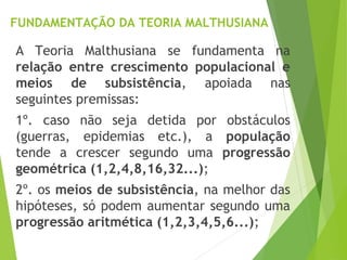 FUNDAMENTAÇÃO DA TEORIA MALTHUSIANA
A Teoria Malthusiana se fundamenta na
relação entre crescimento populacional e
meios de subsistência, apoiada nas
seguintes premissas:
1º. caso não seja detida por obstáculos
(guerras, epidemias etc.), a população
tende a crescer segundo uma progressão
geométrica (1,2,4,8,16,32...);
2º. os meios de subsistência, na melhor das
hipóteses, só podem aumentar segundo uma
progressão aritmética (1,2,3,4,5,6...);
 