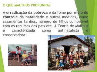 O QUE MALTHUS PROPUNHA?
A erradicação da pobreza e da fome por meio do
controle da natalidade e outras medidas, como
casamentos tardios, número de filhos compatível
com os recursos dos pais etc. A Teoria de Malthus
é caracterizada como antinatalista e
conservadora
 