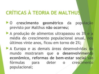 CRÍTICAS À TEORIA DE MALTHUS
 O crescimento geométrico da população
previsto por Malthus não ocorreu;
 A produção de alimentos ultrapassou os 3% e a
média do crescimento populacional anual, nos
últimos vinte anos, ficou em torno de 2%;
 A Europa e as demais áreas desenvolvidas do
mundo mostraram que o desenvolvimento
econômico, reformas de bem-estar social são
fórmulas para deter o crescimento
populacional;
GEOGRAFIA, 1º ano
Teorias demográficas
 