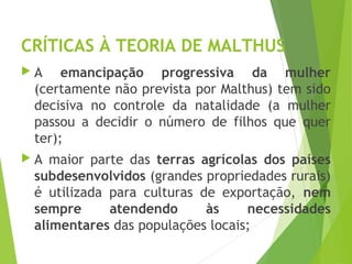 CRÍTICAS À TEORIA DE MALTHUS
 A emancipação progressiva da mulher
(certamente não prevista por Malthus) tem sido
decisiva no controle da natalidade (a mulher
passou a decidir o número de filhos que quer
ter);
 A maior parte das terras agrícolas dos países
subdesenvolvidos (grandes propriedades rurais)
é utilizada para culturas de exportação, nem
sempre atendendo às necessidades
alimentares das populações locais;
GEOGRAFIA, 1º ano
Teorias demográficas
 