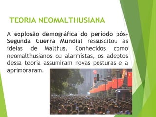 TEORIA NEOMALTHUSIANA
A explosão demográfica do período pós-
Segunda Guerra Mundial ressuscitou as
ideias de Malthus. Conhecidos como
neomalthusianos ou alarmistas, os adeptos
dessa teoria assumiram novas posturas e a
aprimoraram.
GEOGRAFIA, 1º ano
Teorias demográficas
 