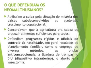 O QUE DEFENDIAM OS
NEOMALTHUSIANOS?
 Atribuíam a culpa pela situação de miséria dos
países subdesenvolvidos ao acelerado
crescimento populacional;
 Concordavam que a agricultura era capaz de
produzir alimentos suficientes para todos;
 Defendiam programas rígidos e oficiais de
controle da natalidade, em geral rotulados de
planejamento familiar, como o emprego de
diversos métodos, as pílulas
anticoncepcionais, a ligadura de trompas, o
DIU (dispositivo intrauterino), o aborto e a
vasectomia.
 