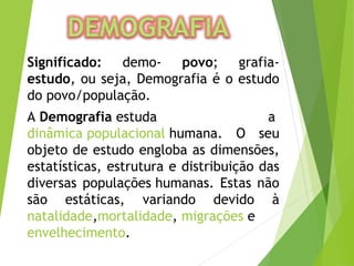 Significado: demo- povo; grafia-
estudo, ou seja, Demografia é o estudo
do povo/população.
A Demografia estuda a 
dinâmica populacional humana. O seu
objeto de estudo engloba as dimensões,
estatísticas, estrutura e distribuição das
diversas populações humanas. Estas não
são estáticas, variando devido à
natalidade,mortalidade, migrações e 
envelhecimento.
 