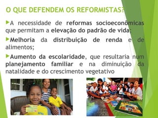 O QUE DEFENDEM OS REFORMISTAS?
A necessidade de reformas socioeconômicas
que permitam a elevação do padrão de vida;
Melhoria da distribuição de renda e de
alimentos;
Aumento da escolaridade, que resultaria num
planejamento familiar e na diminuição da
natalidade e do crescimento vegetativo
 