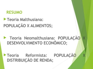 RESUMO
Teoria Malthusiana:
POPULAÇÃO X ALIMENTOS;
 Teoria Neomalthusiana: POPULAÇÃO X
DESENVOLVIMENTO ECONÔMICO;
Teoria Reformista: POPULAÇÃO X
DISTRIBUIÇÃO DE RENDA;
GEOGRAFIA, 1º ano
Teorias demográficas
 