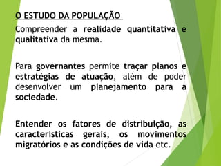 O ESTUDO DA POPULAÇÃO
Compreender a realidade quantitativa e
qualitativa da mesma.
Para governantes permite traçar planos e
estratégias de atuação, além de poder
desenvolver um planejamento para a
sociedade.
Entender os fatores de distribuição, as
características gerais, os movimentos
migratórios e as condições de vida etc.
 