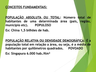 CONCEITOS FUNDAMENTAIS:
 
POPULAÇÃO ABSOLUTA OU TOTAL: Número total de
habitantes de uma determinada área (país, região,
município etc). POPULOSO
Ex: China 1,5 bilhões de hab.
POPULAÇÃO RELATIVA OU DENSIDADE DEMOGRÁFICA: É a
população total em relação a área, ou seja, é a média de
habitantes por quilômetros quadrados. POVOADO
Ex: Singapura 6.000 hab./Km²
 