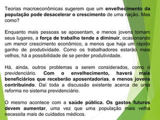 Teorias macroeconômicas sugerem que um envelhecimento da
população pode desacelerar o crescimento de uma nação. Mas
como?
Enquanto mais pessoas se aposentam, e menos jovens tomam
seus lugares, a força de trabalho tende a diminuir, ocasionando
um menor crescimento econômico, a menos que haja um rápido
ganho de produtividade. Como os trabalhadores estarão mais
velhos, há a possibilidade de se perder produtividade.
Há, ainda, outros problemas a serem considerados, como o
previdenciário. Com o envelhecimento, haverá mais
beneficiários que receberão aposentadorias, e menos jovens
contribuindo. Daí toda a discussão existente acerca de uma
reforma no sistema previdenciário.
O mesmo acontece com a saúde pública. Os gastos futuros
devem aumentar, uma vez que uma população mais velha
necessita mais de cuidados médicos.
 