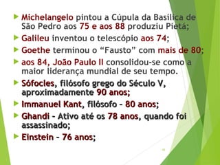 65
 Michelangelo pintou a Cúpula da Basílica de
São Pedro aos 75 e aos 88 produziu Pietá;
 Galileu inventou o telescópio aos 74;
 Goethe terminou o “Fausto” com mais de 80;
 aos 84, João Paulo II consolidou-se como a
maior liderança mundial de seu tempo.
 SófoclesSófocles, filósofo grego do Século V,, filósofo grego do Século V,
aproximadamenteaproximadamente 90 anos;90 anos;
 ImmanuelImmanuel KantKant, filósofo –, filósofo – 80 anos80 anos;;
 GhandiGhandi – Ativo até os– Ativo até os 78 anos78 anos, quando foi, quando foi
assassinado;assassinado;
 EinsteinEinstein –– 76 anos76 anos;;
 
