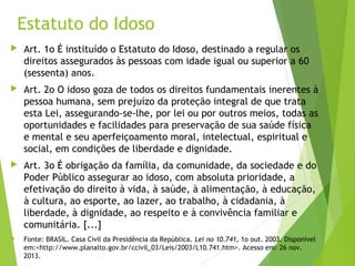Estatuto do Idoso
 Art. 1o É instituído o Estatuto do Idoso, destinado a regular os
direitos assegurados às pessoas com idade igual ou superior a 60
(sessenta) anos.
 Art. 2o O idoso goza de todos os direitos fundamentais inerentes à
pessoa humana, sem prejuízo da proteção integral de que trata
esta Lei, assegurando-se-lhe, por lei ou por outros meios, todas as
oportunidades e facilidades para preservação de sua saúde física
e mental e seu aperfeiçoamento moral, intelectual, espiritual e
social, em condições de liberdade e dignidade.
 Art. 3o É obrigação da família, da comunidade, da sociedade e do
Poder Público assegurar ao idoso, com absoluta prioridade, a
efetivação do direito à vida, à saúde, à alimentação, à educação,
à cultura, ao esporte, ao lazer, ao trabalho, à cidadania, à
liberdade, à dignidade, ao respeito e à convivência familiar e
comunitária. [...]
 Fonte: BRASIL. Casa Civil da Presidência da República. Lei no 10.741, 1o out. 2003. Disponível
em:<http://www.planalto.gov.br/ccivil_03/Leis/2003/L10.741.htm>. Acesso em: 26 nov.
2013.
 