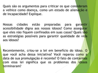 Quais são os argumentos para criticar os que consideram
a velhice como doença, como um estado de alienação e
de incapacidade? Explique.
Nossas cidades estão preparadas para garantir
acessibilidade digna aos nossos idosos? Como assegurar
que eles não fiquem confinados em suas casas? Quais são
as estratégias possíveis para garantir qualidade de vida
aos idosos?
Recentemente, criou-se a lei em benefício do idoso. O
que você acha dessa iniciativa? Você reparou como a
data de sua promulgação é recente? O fato de contarmos
com essa lei significa que os problemas dos idosos
terminaram?
 