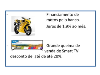 - Financiamento de
motos pelo banco.
Juros de 1,9% ao mês.
- Grande queima de
venda de Smart TV
desconto de até de até 20%.
 