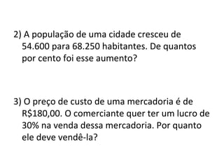 2) A população de uma cidade cresceu de
54.600 para 68.250 habitantes. De quantos
por cento foi esse aumento?
3) O preço de custo de uma mercadoria é de
R$180,00. O comerciante quer ter um lucro de
30% na venda dessa mercadoria. Por quanto
ele deve vendê-la?
 