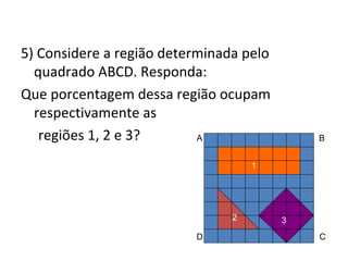 5) Considere a região determinada pelo
quadrado ABCD. Responda:
Que porcentagem dessa região ocupam
respectivamente as
regiões 1, 2 e 3? A B
D C
1
2 3
 