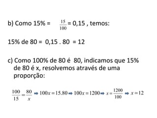 b) Como 15% = = 0,15 , temos:
15% de 80 = 0,15 . 80 = 12
c) Como 100% de 80 é 80, indicamos que 15%
de 80 é x, resolvemos através de uma
proporção:
100
15
1200100 =x
x
80
15
100
= 100
1200
=x 12=x80.15100 =x
 