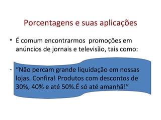 Porcentagens e suas aplicações
• É comum encontrarmos promoções em
anúncios de jornais e televisão, tais como:
- “Não percam grande liquidação em nossas
lojas. Confira! Produtos com descontos de
30%, 40% e até 50%.É só até amanhã!”
 