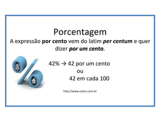 Porcentagem
A expressão por cento vem do latim per centum e quer
dizer por um centopor um cento.
42% → 42 por um cento
ou
42 em cada 100
http://www.coens.com.br
 