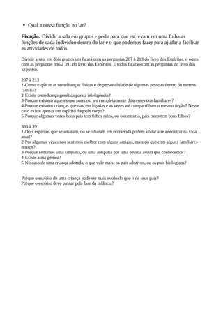 § Qual a nossa função no lar?
Fixação: Dividir a sala em grupos e pedir para que escrevam em uma folha as
funções de cada indivíduo dentro do lar e o que podemos fazer para ajudar a facilitar
as atividades de todos.
Dividir a sala em dois grupos um ficará com as perguntas 207 à 213 do livro dos Espíritos, o outro
com as perguntas 386 à 391 do livro dos Espíritos. E todos ficarão com as perguntas do livro dos
Espíritos.
207 à 213
1-Como explicar as semelhanças físicas e de personalidade de algumas pessoas dentro da mesma
família?
2-Existe semelhança genética para a inteligência?
3-Porque existem aqueles que parecem ser completamente diferentes dos familiares?
4-Porque existem crianças que nascem ligadas e as vezes até compartilham o mesmo órgão? Nesse
caso existe apenas um espírito daquele corpo?
5-Porque algumas vezes bons pais tem filhos ruins, ou o contrário, pais ruins tem bons filhos?
386 à 391
1-Dois espíritos que se amaram, ou se odiaram em outra vida podem voltar a se encontrar na vida
atual?
2-Por algumas vezes nos sentimos melhor com alguns amigos, mais do que com alguns familiares
nossos?
3-Porque sentimos uma simpatia, ou uma antipatia por uma pessoa assim que conhecemos?
4-Existe alma gêmea?
5-No caso de uma criança adotada, o que vale mais, os pais adotivos, ou os pais biológicos?
Porque o espírito de uma criança pode ser mais evoluído que o de seus pais?
Porque o espírito deve passar pela fase da infância?
 
