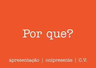 Por que?
apresentação | onipresente | C.V.
 