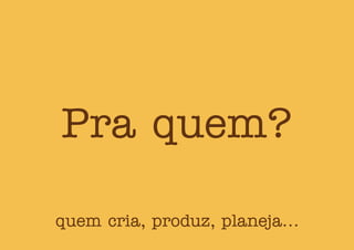 Pra quem?
quem cria, produz, planeja...
 