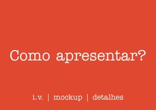 Como apresentar?
i.v. | mockup | detalhes
 