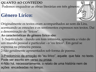 QUANTO AO CONTEÚDO Podemos enquadrar as obras literárias em três gêneros: Gênero Lírico: Originalmente os textos eram acompanhados ao som da Lira, acentuando as emoções e os sentimentos expressos nos textos. Daí a denominação de "líricos". As características do gênero lírico são: 1- Sujetividade - dando um tom intimista, apresenta a visão de um mundo pessoal e particular - o "eu lírico". Em geral se expressa na primeira pessoa. 2-São geralmente apresentados sob forma de poema. 3-Predomínio da emoção  do “eu lírico”, aquele  que fala  no texto. Pode ser escrito em  verso ou prosa . 4-Não há, necessariamente, o relato de uma história nem de ações  encadeadas no tempo. 