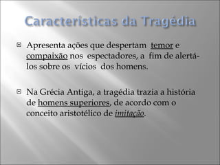 Apresenta ações que despertam  temor  e  compaixão  nos  espectadores, a  fim de alertá-los sobre os  vícios  dos homens. Na Grécia Antiga, a tragédia trazia a história de  homens superiores , de acordo com o conceito aristotélico de   imitação . 