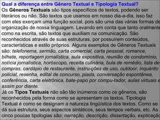 Qual a diferença entre Gênero Textual e Tipologia Textual?   Os  Gêneros Textuais  são tipos específicos de textos, podendo ser literários ou não. São textos que usamos em nosso dia-a-dia, isso faz com eles exerçam uma função social, pois são uma das várias formas de organização de nossa linguagem. Levando em conta que tanto oralmente como na escrita, são textos que auxiliam na comunicação. São reconhecidos através de suas estruturas, por possuírem conteúdos, características e estilo próprios. Alguns exemplos de Gêneros Textuais são:  telefonema, sermão, carta comercial, carta pessoal, romance, bilhete, reportagem jornalística, aula expositiva, reunião de condomínio, notícia jornalística, horóscopo, receita culinária, bula de remédio, lista de compras, cardápio de restaurante, instru­ções de uso, outdoor, inquérito policial, resenha, edital de concurso, piada, conversação espontânea, conferência, carta eletrônica, bate-papo por compu­tador, aulas virtuais e assim por diante. Já os  Tipos Textuais  não são tão inúmeros como os gêneros, são reconhecidos pela forma como se apresentam os textos. Tipologia Textual é como se designam a natureza lingüística dos textos. Como se dá sua estrutura, seus aspectos sintáticos, seus tempos verbais, etc. As cinco poucas tipologias são:  narração, descrição, dissertação, explicação e injutivo. 