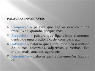 PALAVRAS INVARIÁVEIS Conjunção  – palavra que liga as orações numa frase. Ex.: e, quando, porque, mas… Preposição  – palavra que liga vários elementos dentro de uma oração. Ex.: de, com, para, a… Advérbio  – palavra que altera, modifica o sentido de outros advérbios, adjectivos e verbos. Ex.: muito, mais, amanhã, agora, etc. Interjeições  – palavra que traduz emoções. Ex.: ah, oh… 