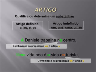 Qualifica ou determina um  substantivo Uma   vida boa é   a  vida d o   turista . A   Daniele trabalha   n o   centro. Artigo definido  a ,  as ,  o ,  os Artigo indefinido  um ,  uns ,  uma ,  umas Combinação da  preposição   em   +  artigo   o Combinação da  preposição   de   +  artigo   o 